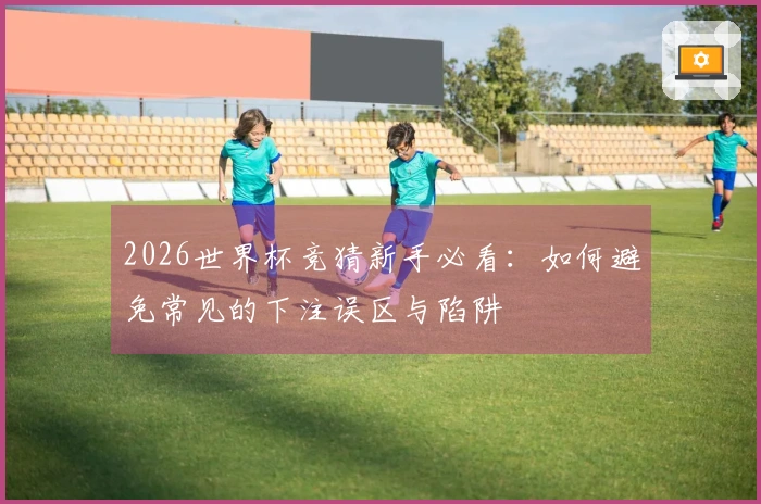 2026世界杯竞猜新手必看：如何避免常见的下注误区与陷阱