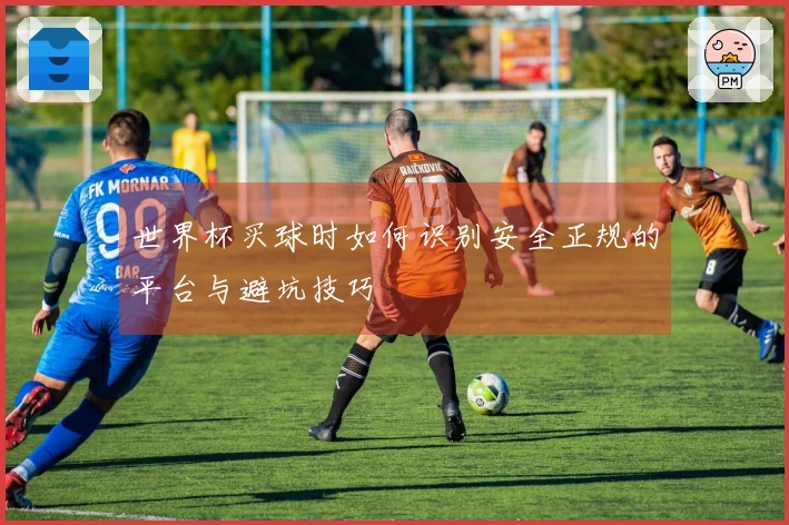 世界杯买球时如何识别安全正规的平台与避坑技巧