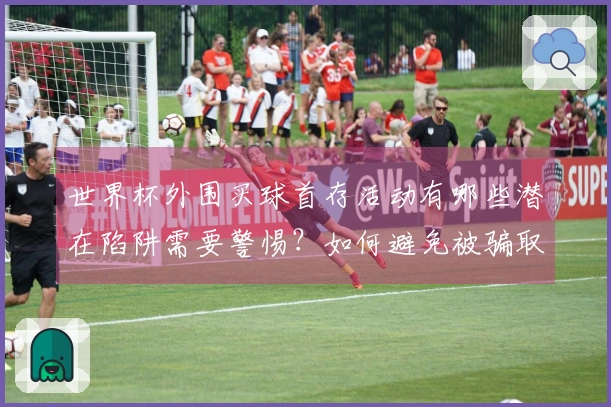 世界杯外围买球首存活动有哪些潜在陷阱需要警惕？如何避免被骗取资金