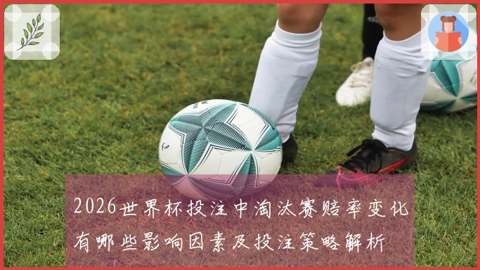 2026世界杯投注中淘汰赛赔率变化有哪些影响因素及投注策略解析