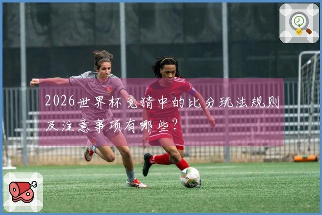 2026世界杯竞猜中的比分玩法规则及注意事项有哪些?
