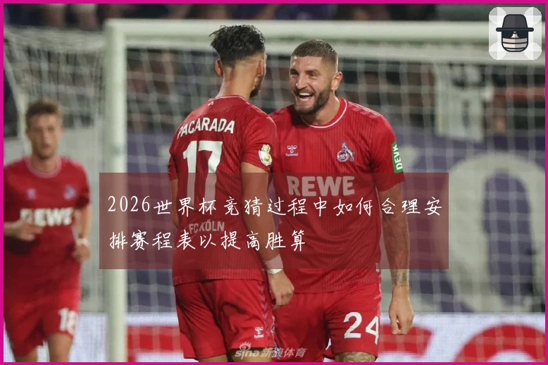 2026世界杯竞猜过程中如何合理安排赛程表以提高胜算