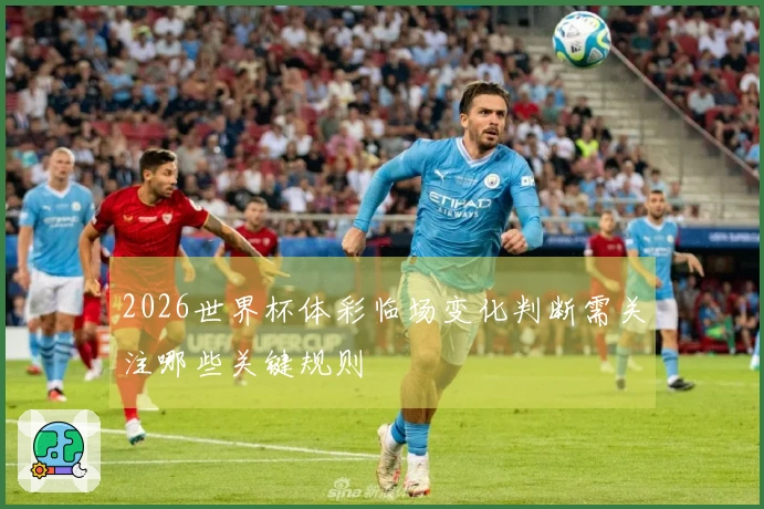 2026世界杯体彩临场变化判断需关注哪些关键规则